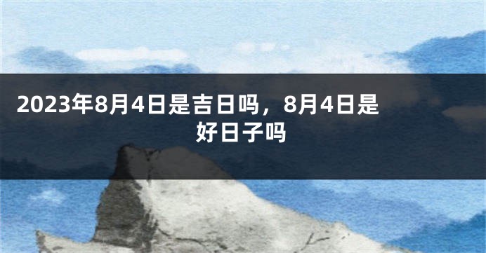 2023年8月4日是吉日吗，8月4日是好日子吗