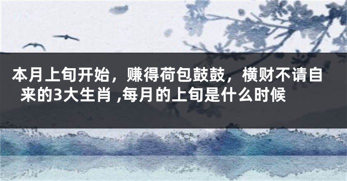 本月上旬开始，赚得荷包鼓鼓，横财不请自来的3大生肖 ,每月的上旬是什么时候