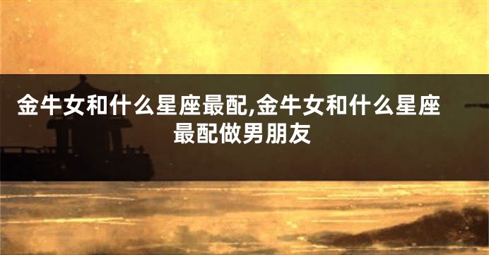 金牛女和什么星座最配,金牛女和什么星座最配做男朋友