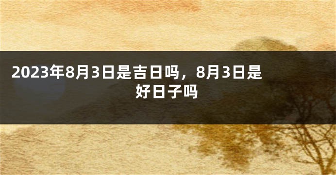 2023年8月3日是吉日吗，8月3日是好日子吗