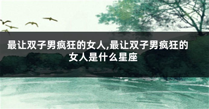 最让双子男疯狂的女人,最让双子男疯狂的女人是什么星座