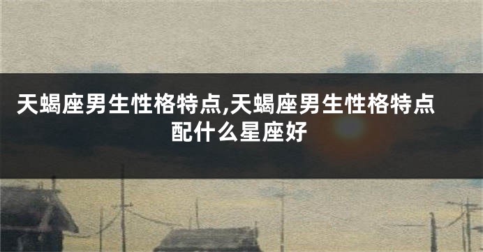 天蝎座男生性格特点,天蝎座男生性格特点配什么星座好