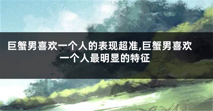 巨蟹男喜欢一个人的表现超准,巨蟹男喜欢一个人最明显的特征
