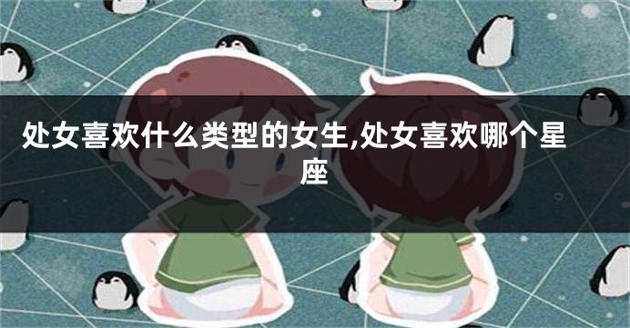 处女喜欢什么类型的女生,处女喜欢哪个星座
