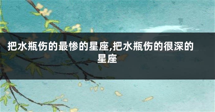 把水瓶伤的最惨的星座,把水瓶伤的很深的星座