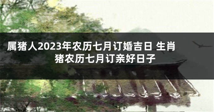 属猪人2023年农历七月订婚吉日 生肖猪农历七月订亲好日子