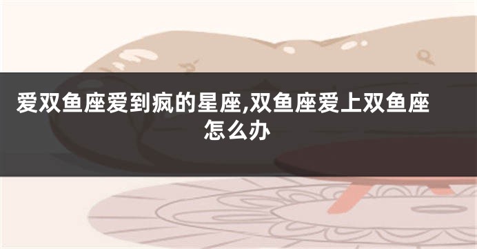 爱双鱼座爱到疯的星座,双鱼座爱上双鱼座怎么办
