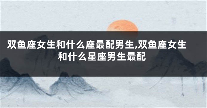 双鱼座女生和什么座最配男生,双鱼座女生和什么星座男生最配