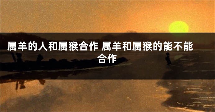 属羊的人和属猴合作 属羊和属猴的能不能合作
