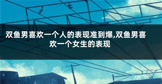 双鱼男喜欢一个人的表现准到爆,双鱼男喜欢一个女生的表现