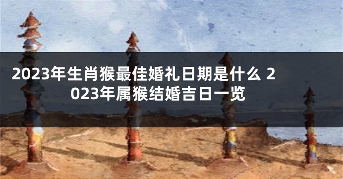 2023年生肖猴最佳婚礼日期是什么 2023年属猴结婚吉日一览