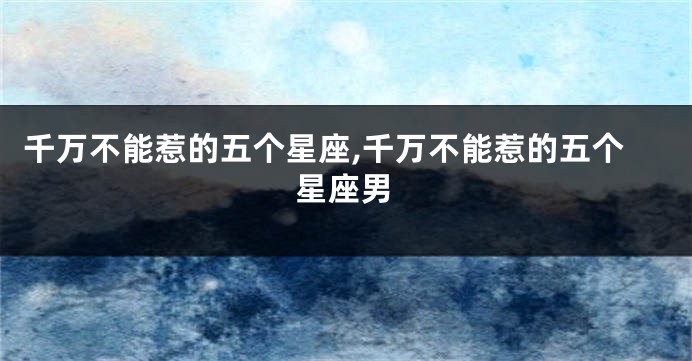 千万不能惹的五个星座,千万不能惹的五个星座男