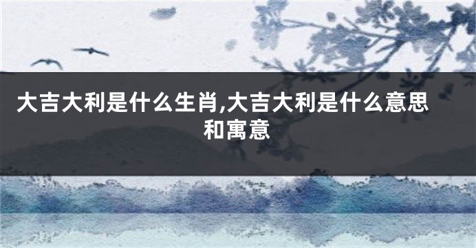 大吉大利是什么生肖,大吉大利是什么意思和寓意