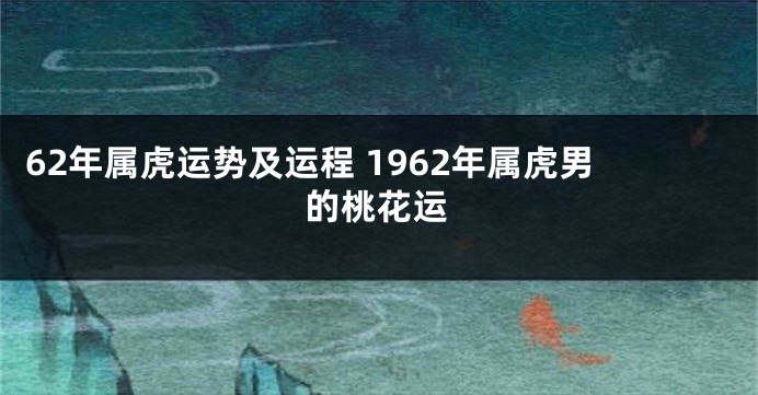 62年属虎运势及运程 1962年属虎男的桃花运