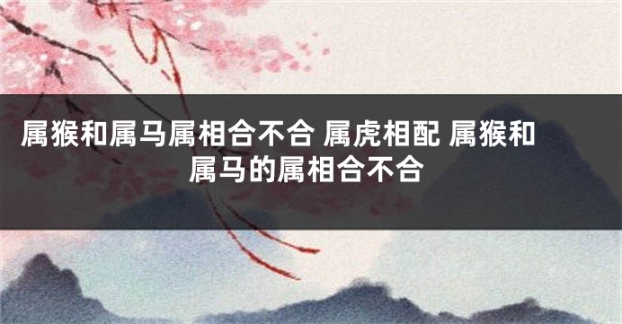 属猴和属马属相合不合 属虎相配 属猴和属马的属相合不合