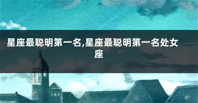 星座最聪明第一名,星座最聪明第一名处女座