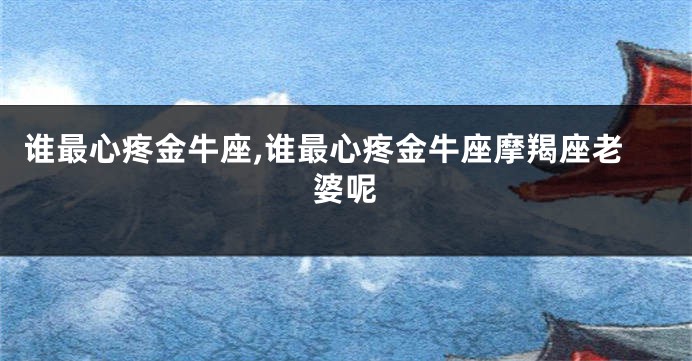 谁最心疼金牛座,谁最心疼金牛座摩羯座老婆呢