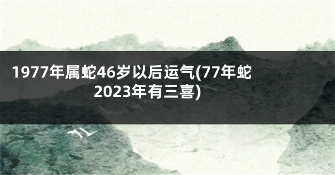 1977年属蛇46岁以后运气(77年蛇2023年有三喜)