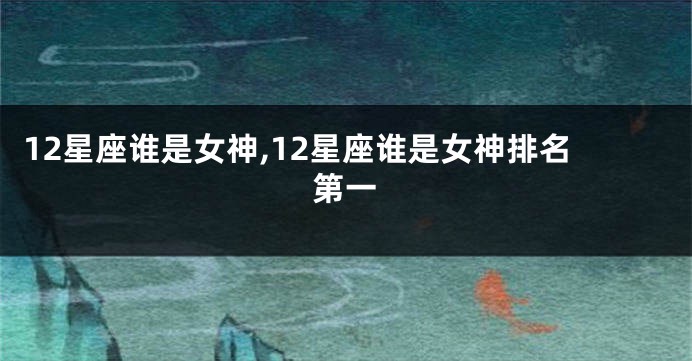 12星座谁是女神,12星座谁是女神排名第一