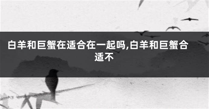 白羊和巨蟹在适合在一起吗,白羊和巨蟹合适不