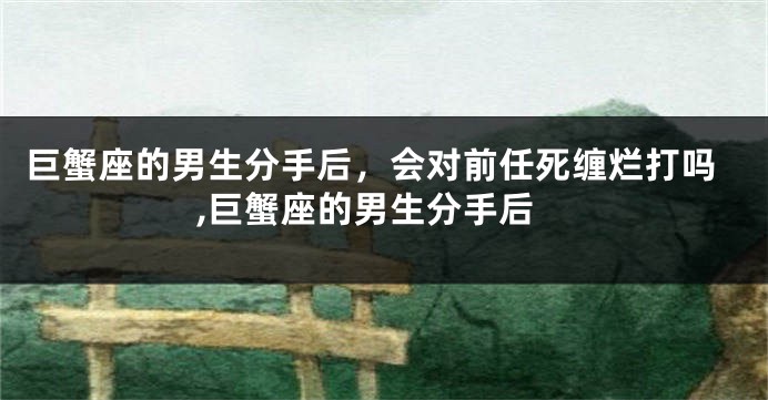 巨蟹座的男生分手后，会对前任死缠烂打吗,巨蟹座的男生分手后