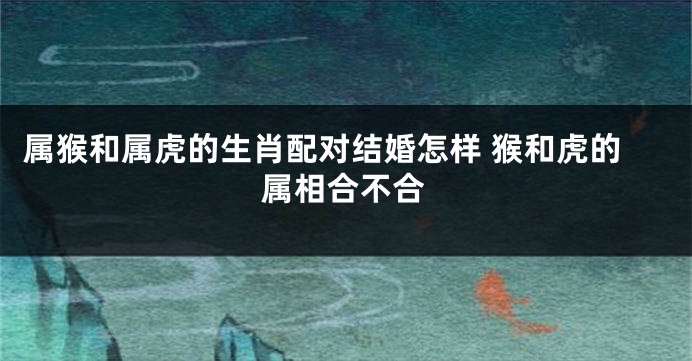 属猴和属虎的生肖配对结婚怎样 猴和虎的属相合不合