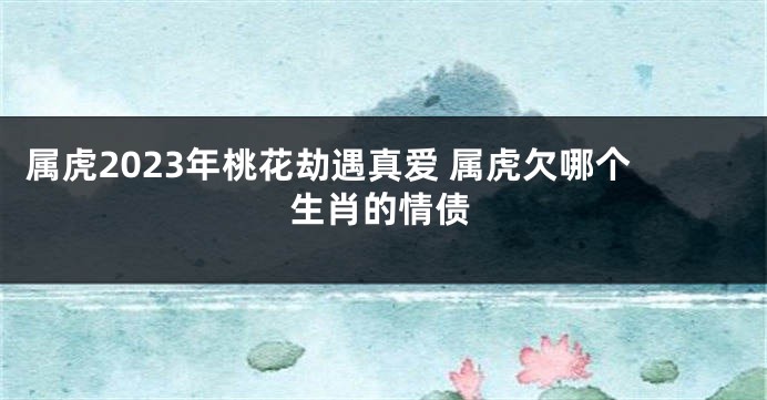 属虎2023年桃花劫遇真爱 属虎欠哪个生肖的情债
