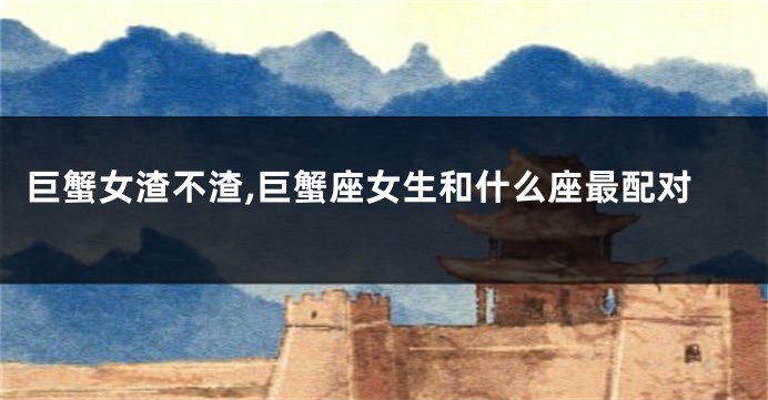 巨蟹女渣不渣,巨蟹座女生和什么座最配对