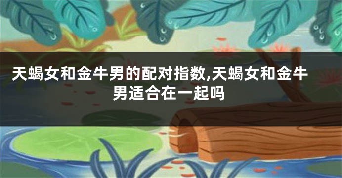 天蝎女和金牛男的配对指数,天蝎女和金牛男适合在一起吗