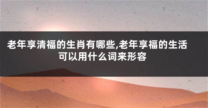 老年享清福的生肖有哪些,老年享福的生活可以用什么词来形容
