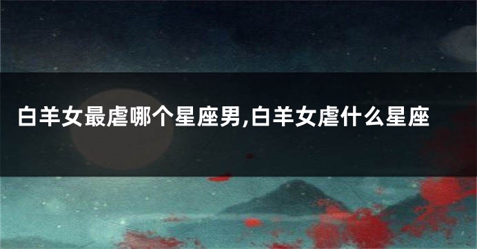白羊女最虐哪个星座男,白羊女虐什么星座
