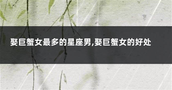 娶巨蟹女最多的星座男,娶巨蟹女的好处