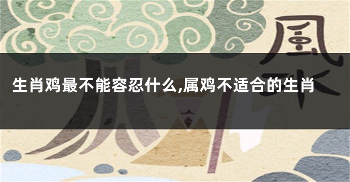 生肖鸡最不能容忍什么,属鸡不适合的生肖
