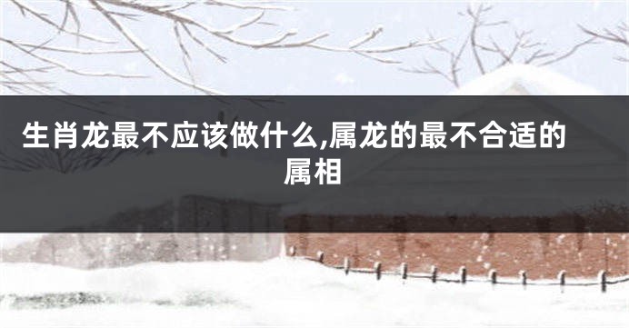 生肖龙最不应该做什么,属龙的最不合适的属相
