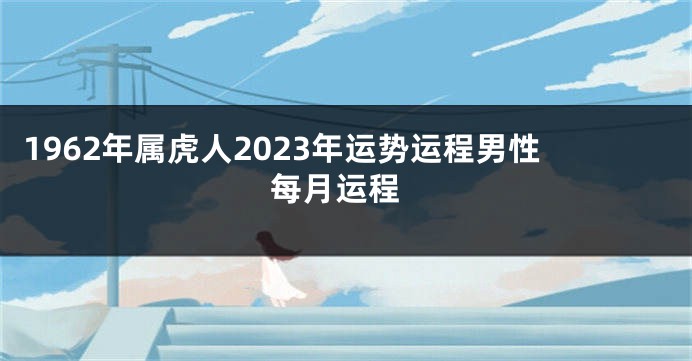 1962年属虎人2023年运势运程男性 每月运程