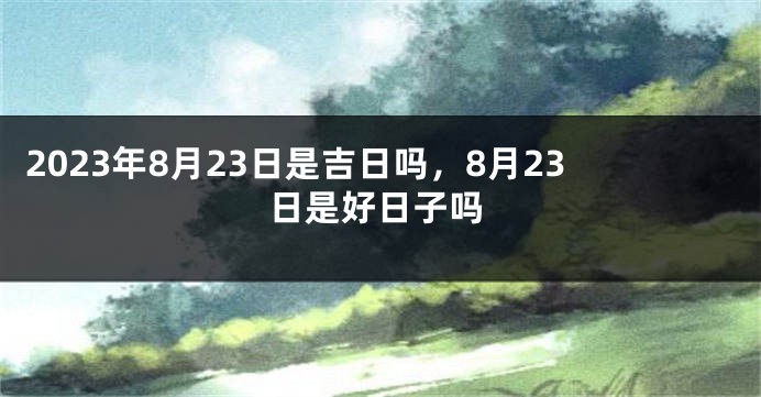 2023年8月23日是吉日吗，8月23日是好日子吗