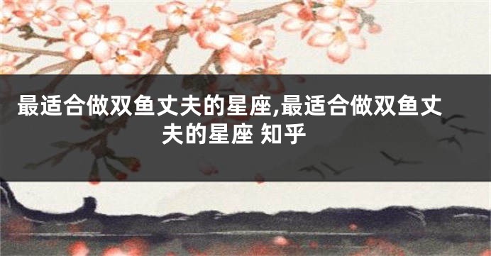 最适合做双鱼丈夫的星座,最适合做双鱼丈夫的星座 知乎