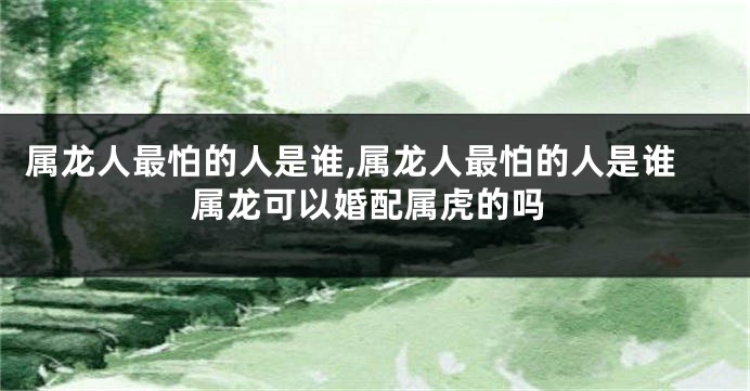 属龙人最怕的人是谁,属龙人最怕的人是谁属龙可以婚配属虎的吗