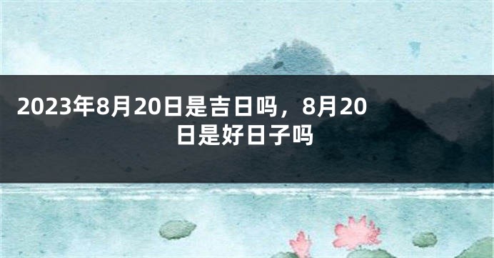 2023年8月20日是吉日吗，8月20日是好日子吗