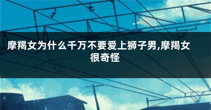 摩羯女为什么千万不要爱上狮子男,摩羯女很奇怪