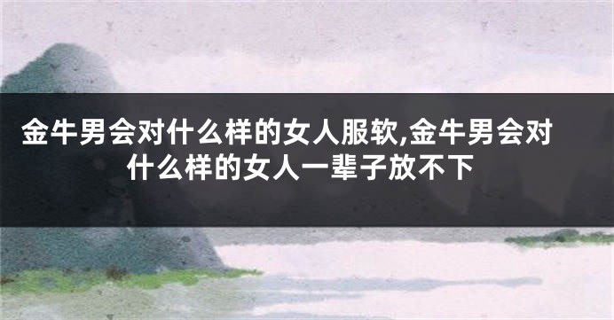 金牛男会对什么样的女人服软,金牛男会对什么样的女人一辈子放不下