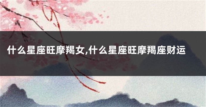 什么星座旺摩羯女,什么星座旺摩羯座财运