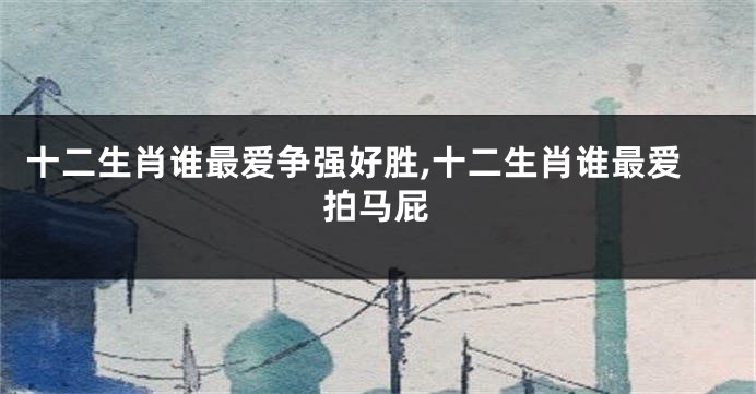 十二生肖谁最爱争强好胜,十二生肖谁最爱拍马屁