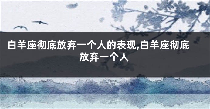 白羊座彻底放弃一个人的表现,白羊座彻底放弃一个人