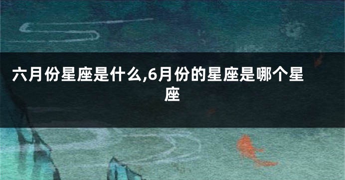 六月份星座是什么,6月份的星座是哪个星座