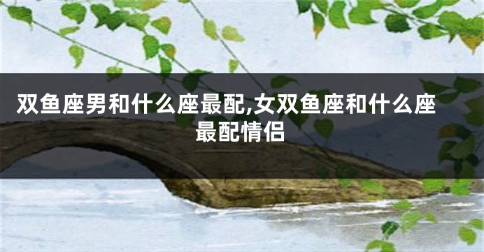 双鱼座男和什么座最配,女双鱼座和什么座最配情侣