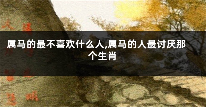 属马的最不喜欢什么人,属马的人最讨厌那个生肖