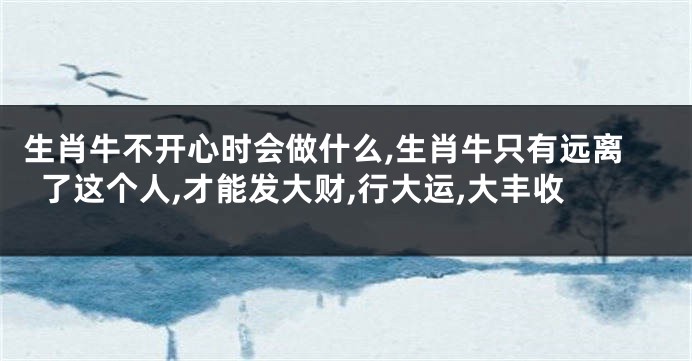 生肖牛不开心时会做什么,生肖牛只有远离了这个人,才能发大财,行大运,大丰收