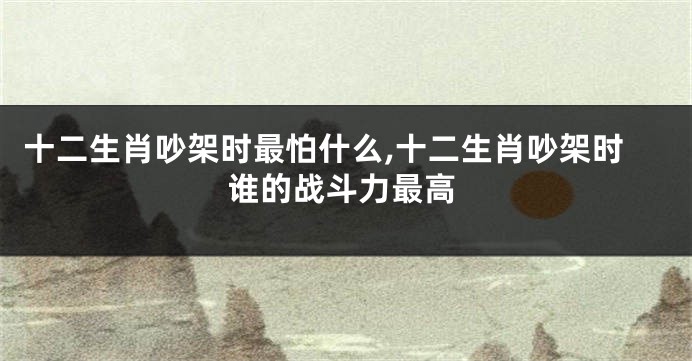 十二生肖吵架时最怕什么,十二生肖吵架时谁的战斗力最高