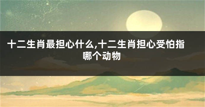 十二生肖最担心什么,十二生肖担心受怕指哪个动物
